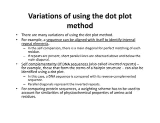 Variations of using the dot plot
method
• There are many variations of using the dot plot method.
• For example, a sequence can be aligned with itself to identify internal
repeat elements.
– In the self comparison, there is a main diagonal for perfect matching of each
residue.
– If repeats are present, short parallel lines are observed above and below the
main diagonal.
• Self complementarity Of DNA sequences (also called inverted repeats) –
for example, those that form the stems of a hairpin structure – can also be
identified using a dot plot.
– In this case, a DNA sequence is compared with its reverse‐complemented
sequence.
– Parallel diagonals represent the inverted repeats.
• For comparing protein sequences, a weighting scheme has to be used to
account for similarities of physicochemical properties of amino acid
residues.
 