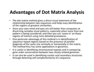 Advantages of Dot Matrix Analysis
• The dot matrix method gives a direct visual statement of the
relationship between two sequences and helps easy identification
of the regions of greatest similarities.
• Since your own mind and eyes are still better than computers at
discerning complex visual patterns, especially when more than one
pattern is being considered, and then you can ‘zoom‐in’ on those
regions of interest using more detailed procedures.
• One particular advantage of this method is in identification of
sequence repeat regions based on the presence of parallel
diagonals of the same size vertically or horizontally in the matrix.
The method thus has some applications in genomics.
• It is useful in identifying chromosomal repeats and in comparing
gene order conservation between two closely related genomes.
• It can also be used in identifying nucleic acid secondary structures
through detecting self‐complementarity of a sequence.
 