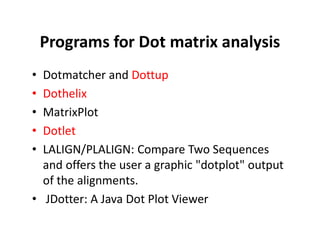 Programs for Dot matrix analysis
• Dotmatcher and Dottup
• Dothelix
• MatrixPlot
• Dotlet
• LALIGN/PLALIGN: Compare Two Sequences
and offers the user a graphic "dotplot" output
of the alignments.
• JDotter: A Java Dot Plot Viewer
 