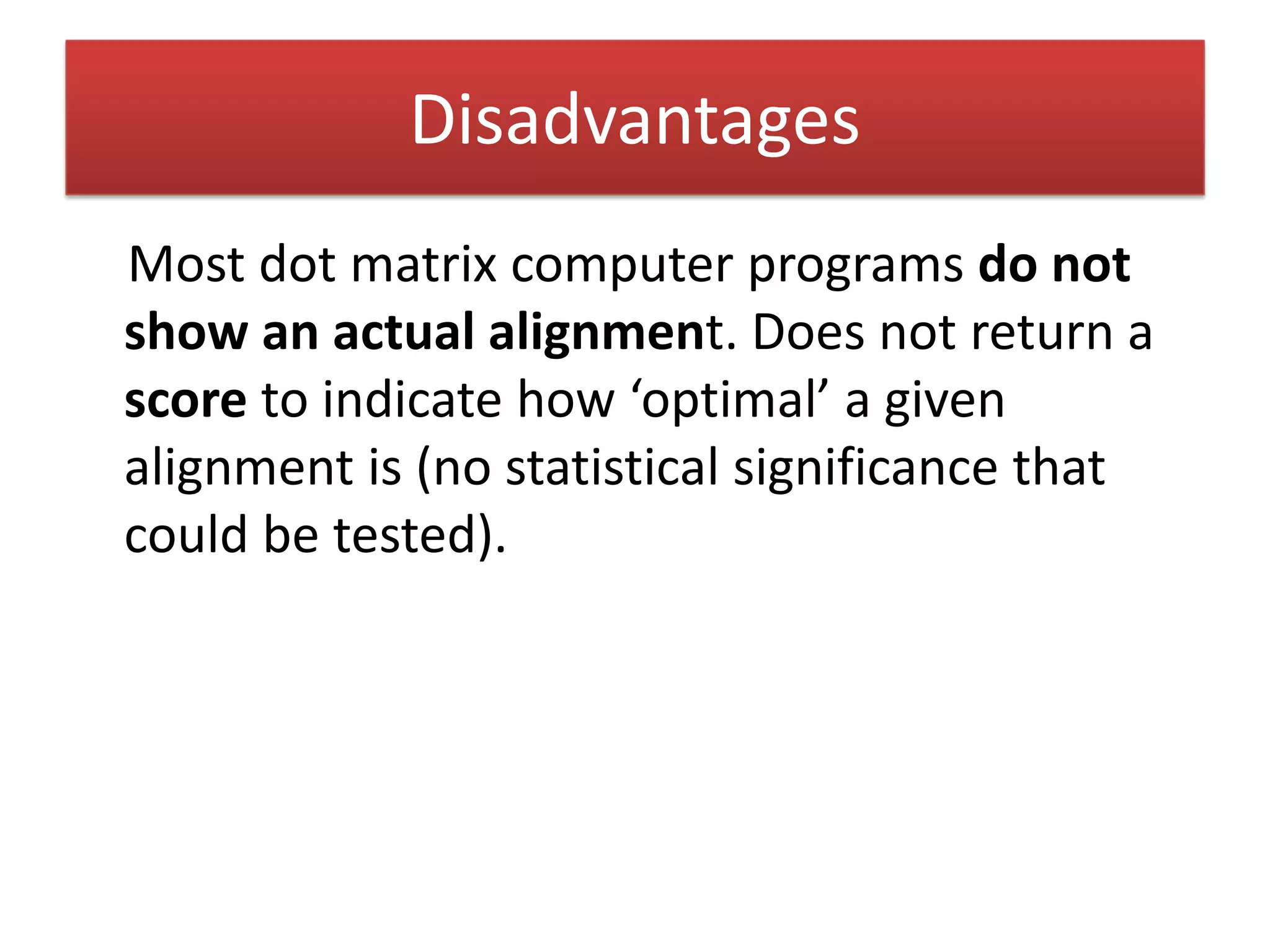 Disadvantages
Most dot matrix computer programs do not 
show an actual alignment. Does not return a 
score to indicate how ‘optimal’ a given 
alignment is (no statistical significance that 
could be tested).
 