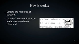 How it works:
●

●

Letters are made up of
patterns.
Usually 7 dots vertically, but
variations have been
observed.

3

 