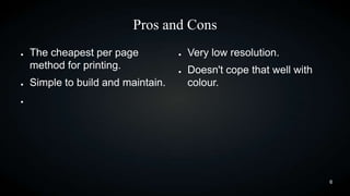 Pros and Cons
●

●

The cheapest per page
method for printing.
Simple to build and maintain.

●

●

Very low resolution.
Doesn't cope that well with
colour.

●

6

 