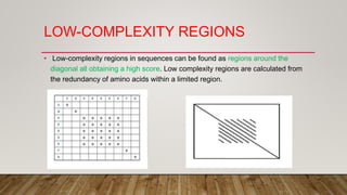 LOW-COMPLEXITY REGIONS
• Low-complexity regions in sequences can be found as regions around the
diagonal all obtaining a high score. Low complexity regions are calculated from
the redundancy of amino acids within a limited region.
 