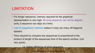 LIMITATION
• For longer sequence, memory required for the graphical
representation is very high. So long sequence can not be aligned.
(only 2 sequence can align at a time)
• Lots of insignifcant matches makes it noisy (so many off diagonal
appear).
• Time required to compare two sequences is proportional to the
product of length of the sequences time of the search window. (not
very quick)
i.e, higher efficiency of short sequence.
Low efficiency of long sequence.
 