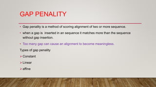 GAP PENALITY
• Gap penality is a method of scoring alignment of two or more sequence.
• when a gap is inserted in an sequence it matches more than the sequence
without gap insertion.
• Too many gap can cause an alignment to become meaningless.
Types of gap penality
Constant
Linear
affine
 