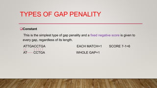 TYPES OF GAP PENALITY
Constant
This is the simplest type of gap penality and a fixed negative score is given to
every gap, regardless of its length.
ATTGACCTGA EACH MATCH=1 SCORE 7-1=6
AT CCTGA WHOLE GAP=1
 