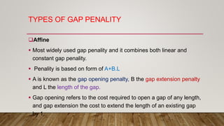TYPES OF GAP PENALITY
Affine
 Most widely used gap penality and it combines both linear and
constant gap penality.
 Penality is based on form of A+B.L
 A is known as the gap opening penalty, B the gap extension penalty
and L the length of the gap.
 Gap opening refers to the cost required to open a gap of any length,
and gap extension the cost to extend the length of an existing gap
by 1.
 