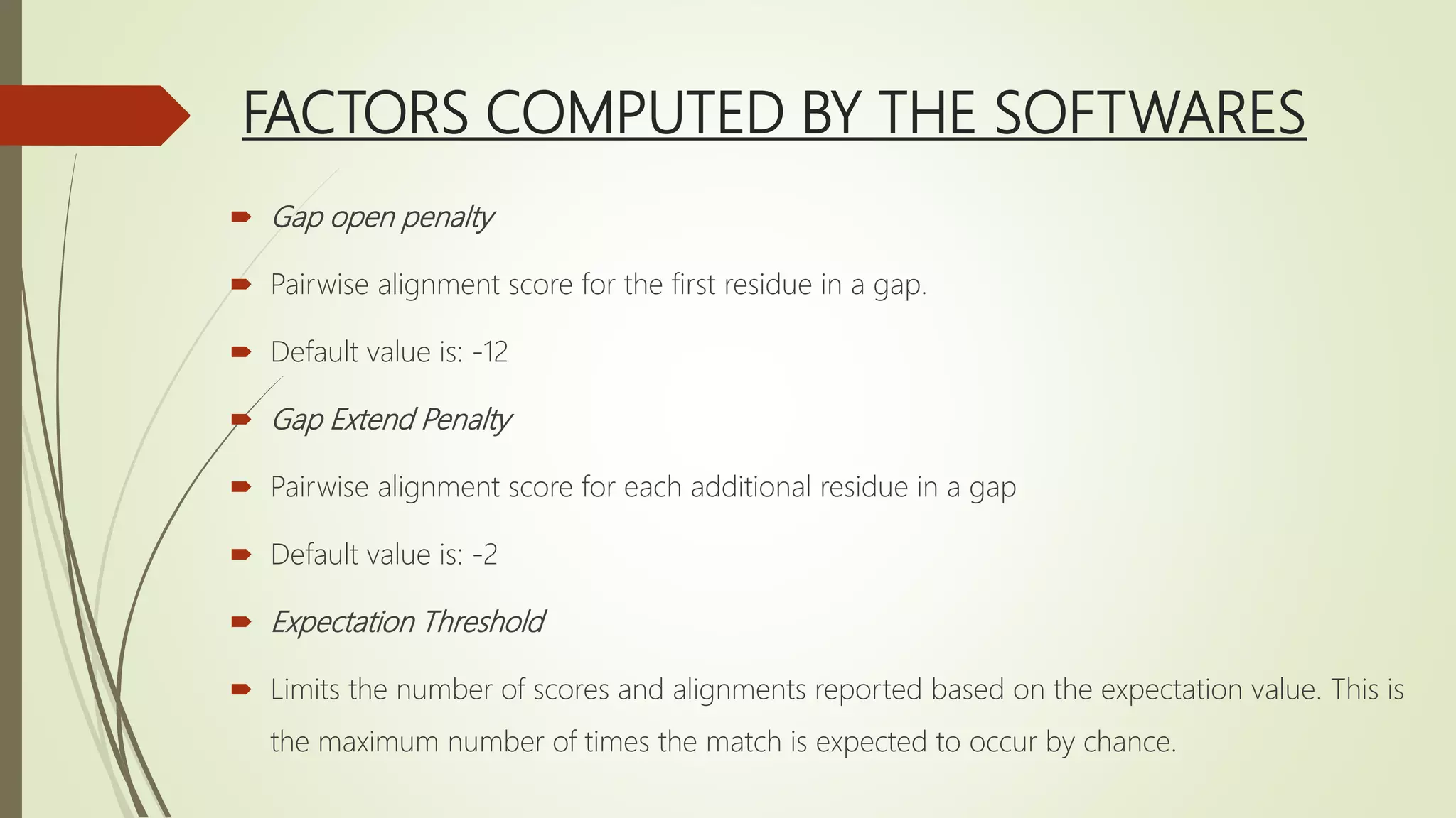 FACTORS COMPUTED BY THE SOFTWARES
 Gap open penalty
 Pairwise alignment score for the first residue in a gap.
 Default value is: -12
 Gap Extend Penalty
 Pairwise alignment score for each additional residue in a gap
 Default value is: -2
 Expectation Threshold
 Limits the number of scores and alignments reported based on the expectation value. This is
the maximum number of times the match is expected to occur by chance.
 