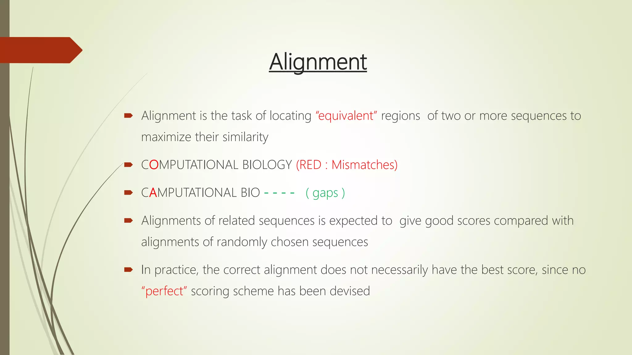 Alignment
 Alignment is the task of locating “equivalent” regions of two or more sequences to
maximize their similarity
 COMPUTATIONAL BIOLOGY (RED : Mismatches)
 CAMPUTATIONAL BIO - - - - ( gaps )
 Alignments of related sequences is expected to give good scores compared with
alignments of randomly chosen sequences
 In practice, the correct alignment does not necessarily have the best score, since no
“perfect” scoring scheme has been devised
 