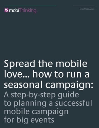 mobiThinking.com




Spread the mobile
love... how to run a
seasonal campaign:
A step-by-step guide
to planning a successful
mobile campaign
for big events                                                 © mobiThinking.com
Spread the mobile love... how to run a seasonal campaign
 