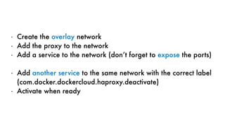 - Create the overlay network
- Add the proxy to the network
- Add a service to the network (don’t forget to expose the ports)
- Add another service to the same network with the correct label
(com.docker.dockercloud.haproxy.deactivate)
- Activate when ready
