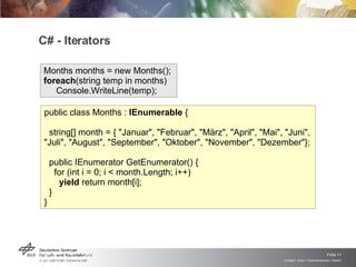 C# - Iterators Months months = new Months();  foreach (string temp in months)    Console.WriteLine(temp);  public class Months :  IEnumerable  {     string[] month = { "Januar", "Februar", "März", "April", "Mai", "Juni", "Juli", "August", "September", "Oktober", "November", "Dezember"};   public IEnumerator GetEnumerator() {      for (int i = 0; i < month.Length; i++)         yield  return month[i];    }  }  