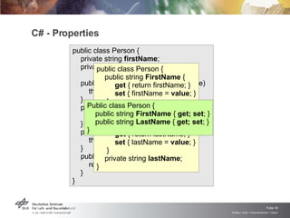 C# - Properties public class Person { private string  firstName ; private string  lastName ; public void  setFirstName (string name) this.firstName = name; }  public string  getLastName () return this.lastName; } public void  setLastName (string name) this.lastName = name }  public string  getFirstName () return this.firstName; } }   public class Person {    public string  FirstName  { get  { return firstName; } set  { firstName =  value ; } } private string  firstName ;   public string  LastName  { get  { return lastName; } set  { lastName =  value ; } } private string  lastName ; }   Public class Person {    public string  FirstName  {  get; set ; } public string  LastName  {  get; set ; } }   