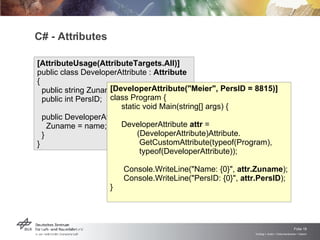 C# - Attributes [AttributeUsage(AttributeTargets.All)]  public class DeveloperAttribute :  Attribute  {  public string Zuname;  public int PersID; public DeveloperAttribute(string name) {  Zuname = name;  }  } [DeveloperAttribute("Meier", PersID = 8815)]  class Program {  static void Main(string[] args) {  DeveloperAttribute  attr  =  (DeveloperAttribute)Attribute.  GetCustomAttribute(typeof(Program),  typeof(DeveloperAttribute));  Console.WriteLine("Name: {0}",  attr.Zuname );  Console.WriteLine("PersID: {0}",  attr.PersID );  } 