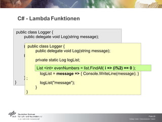 C# - Lambda Funktionen public class Logger {  public delegate void Log(string message); private static Log logList; public  static void Main(string[] args) { logList =  delegate(string message)  { Console.WriteLine(message); }; logList("message"); } } public class Logger {  public delegate void Log(string message); private static Log logList; public  static void Main(string[] args) { logList =  message  =>  { Console.WriteLine(message); }; logList("message"); } } List <int> evenNumbers = list.FindAll(  i => (i%2) == 0  ); 