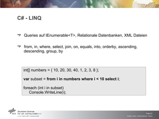 Queries auf IEnumerable<T>, Relationale Datenbanken, XML Dateien from, in, where, select, join, on, equals, into, orderby, ascending, descending, group, by C# - LINQ int[] numbers = { 10, 20, 30, 40, 1, 2, 3, 8 }; var  subset =  from i in numbers where i < 10 select i ; foreach (int i in subset) Console.WriteLine(i); 