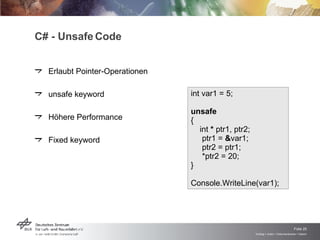 C# - Unsafe Code Erlaubt Pointer-Operationen unsafe keyword Höhere Performance Fixed keyword int var1 = 5;  unsafe   {  int  *  ptr1, ptr2;  ptr1 =  & var1;  ptr2 = ptr1;  *ptr2 = 20;  }  Console.WriteLine(var1);  