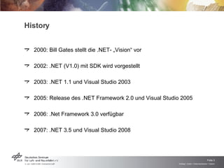 History 2000: Bill Gates stellt die .NET- „Vision“ vor 2002: .NET (V1.0) mit SDK wird vorgestellt 2003: .NET 1.1 und Visual Studio 2003 2005: Release des .NET Framework 2.0 und Visual Studio 2005 2006: .Net Framework 3.0 verfügbar 2007: .NET 3.5 und Visual Studio 2008  