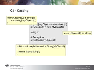 C# - Casting object [] myObjects = new object[1] myObjects[0] = new MyClass1(); string s; // Exception s = (string) myObjects[0] public static explicit operator String(MyClass1) { return “SomeString”; } If (myObjects[0]  is  string) { s = (string) myObjects[1] } s = myObjects[0] as string 