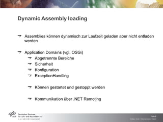Dynamic Assembly loading Assemblies können dynamisch zur Laufzeit geladen aber nicht entladen werden Application Domains (vgl. OSGi) Abgetrennte Bereiche Sicherheit Konfiguration ExceptionHandling Können gestartet und gestoppt werden Kommunikation über .NET Remoting 
