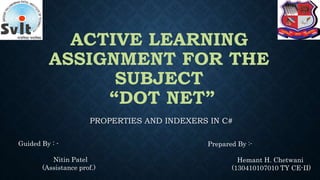ACTIVE LEARNING
ASSIGNMENT FOR THE
SUBJECT
“DOT NET”
PROPERTIES AND INDEXERS IN C#
Guided By : -
Nitin Patel
(Assistance prof.)
Prepared By :-
Hemant H. Chetwani
(130410107010 TY CE-II)
 