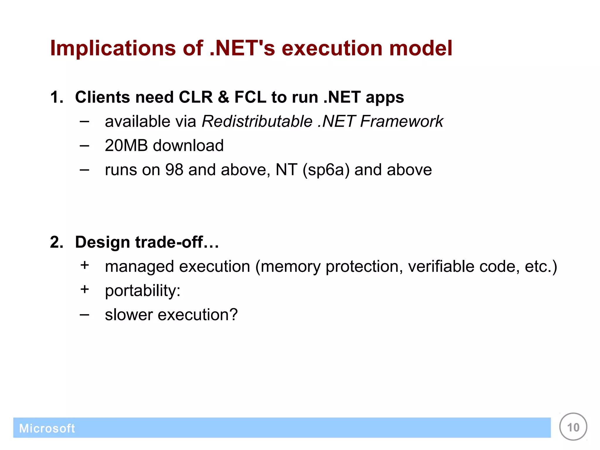 Implications of .NET's execution model

    1. Clients need CLR & FCL to run .NET apps
       – available via Redistributable .NET Framework
       – 20MB download
       – runs on 98 and above, NT (sp6a) and above



    2. Design trade-off…
       + managed execution (memory protection, verifiable code, etc.)
       + portability:
       – slower execution?




Microsoft                                                               10
 