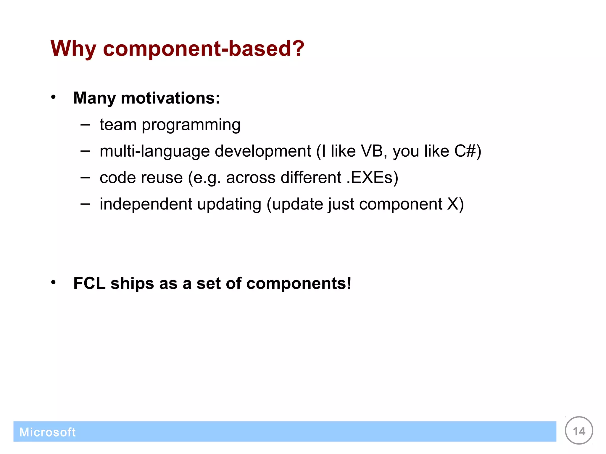 Why component-based?

    •   Many motivations:
            – team programming
            – multi-language development (I like VB, you like C#)
            – code reuse (e.g. across different .EXEs)
            – independent updating (update just component X)



    •   FCL ships as a set of components!




Microsoft                                                           14
 