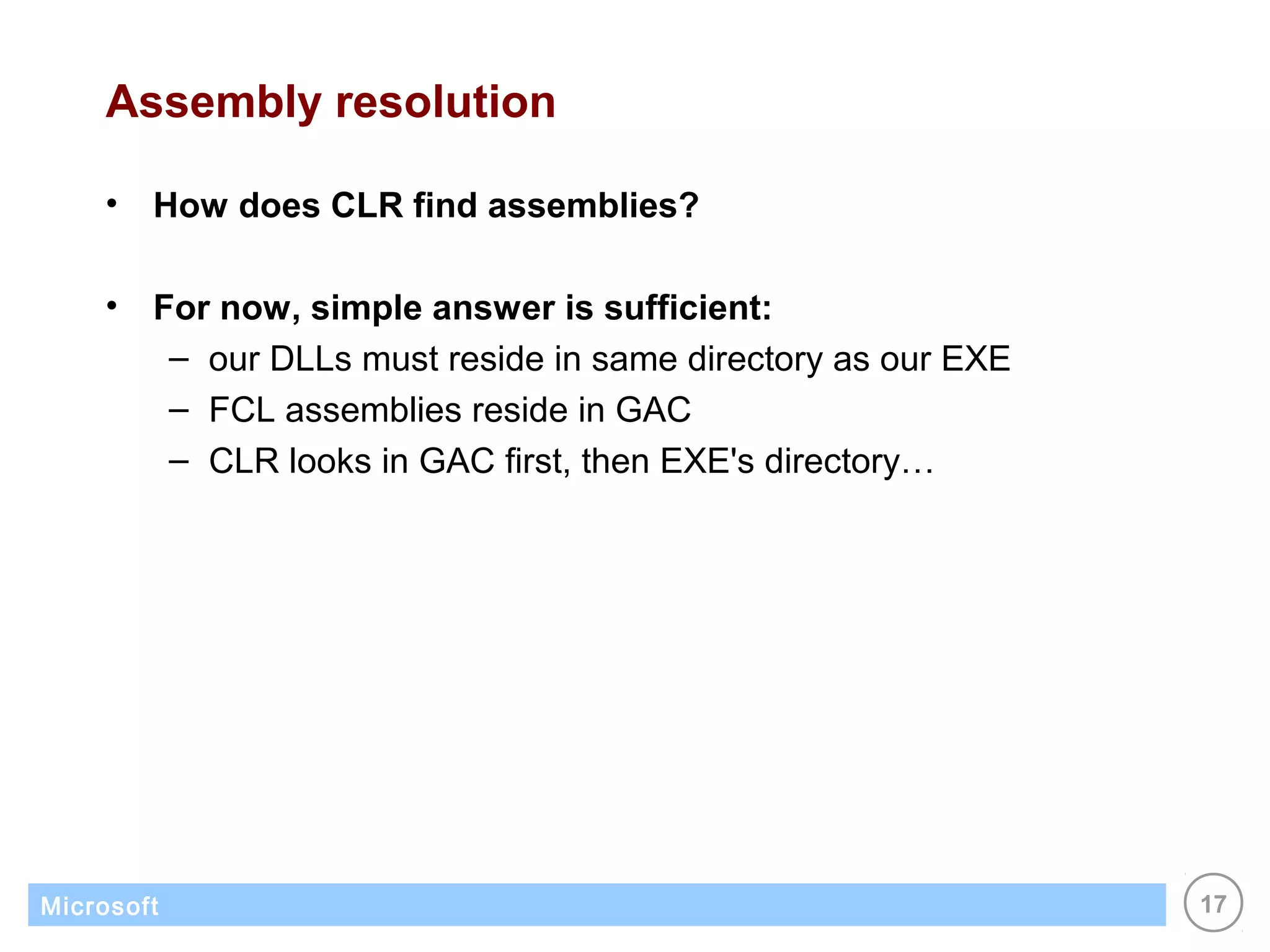 Assembly resolution

    •   How does CLR find assemblies?

    •   For now, simple answer is sufficient:
         – our DLLs must reside in same directory as our EXE
         – FCL assemblies reside in GAC
         – CLR looks in GAC first, then EXE's directory…




Microsoft                                                      17
 