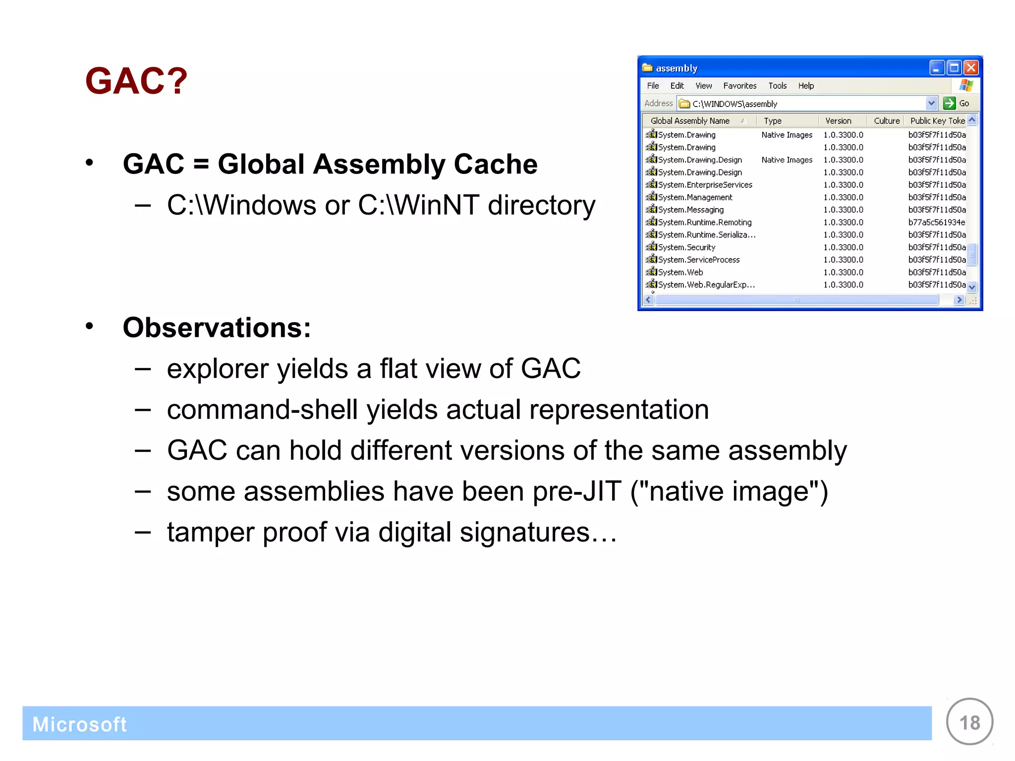 GAC?

    •   GAC = Global Assembly Cache
         – C:Windows or C:WinNT directory



    •   Observations:
         – explorer yields a flat view of GAC
         – command-shell yields actual representation
         – GAC can hold different versions of the same assembly
         – some assemblies have been pre-JIT ("native image")
         – tamper proof via digital signatures…




Microsoft                                                         18
 