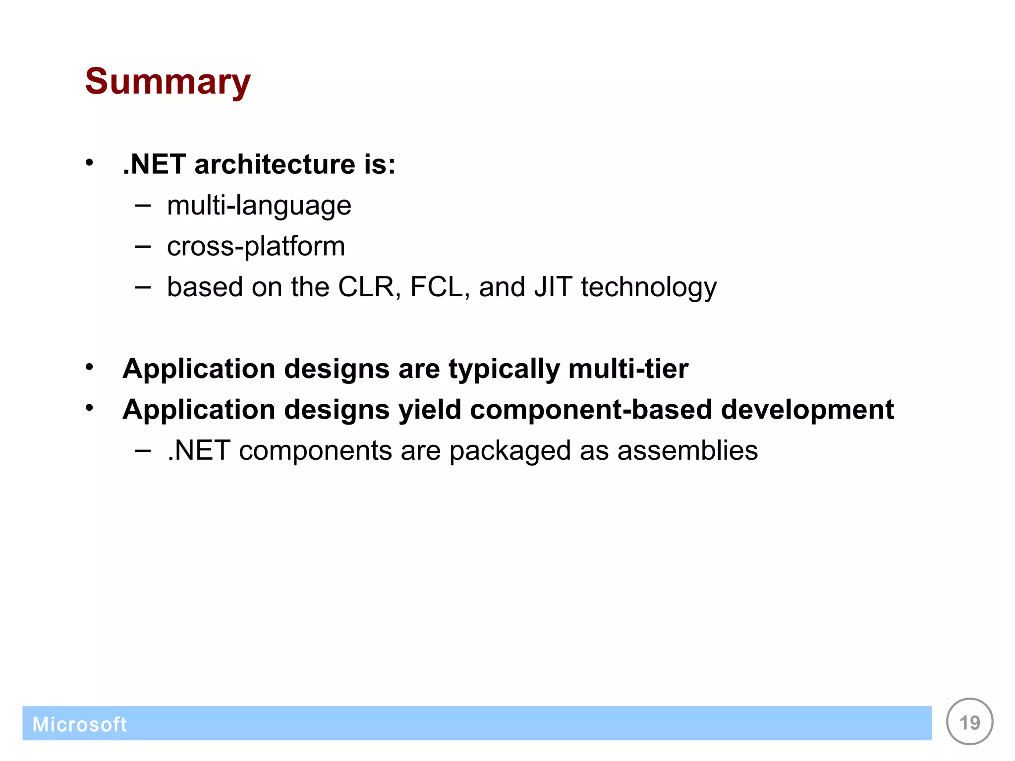 Summary

    •   .NET architecture is:
         – multi-language
         – cross-platform
         – based on the CLR, FCL, and JIT technology

    •   Application designs are typically multi-tier
    •   Application designs yield component-based development
         – .NET components are packaged as assemblies




Microsoft                                                       19
 