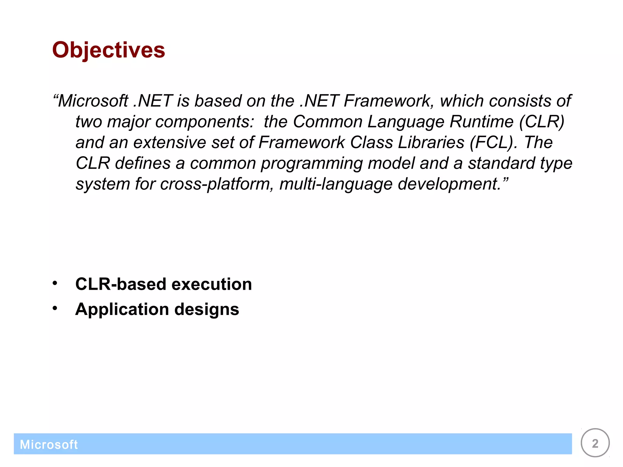 Objectives

    “Microsoft .NET is based on the .NET Framework, which consists of
       two major components: the Common Language Runtime (CLR)
       and an extensive set of Framework Class Libraries (FCL). The
       CLR defines a common programming model and a standard type
       system for cross-platform, multi-language development.”




    •   CLR-based execution
    •   Application designs




Microsoft                                                               2
 
