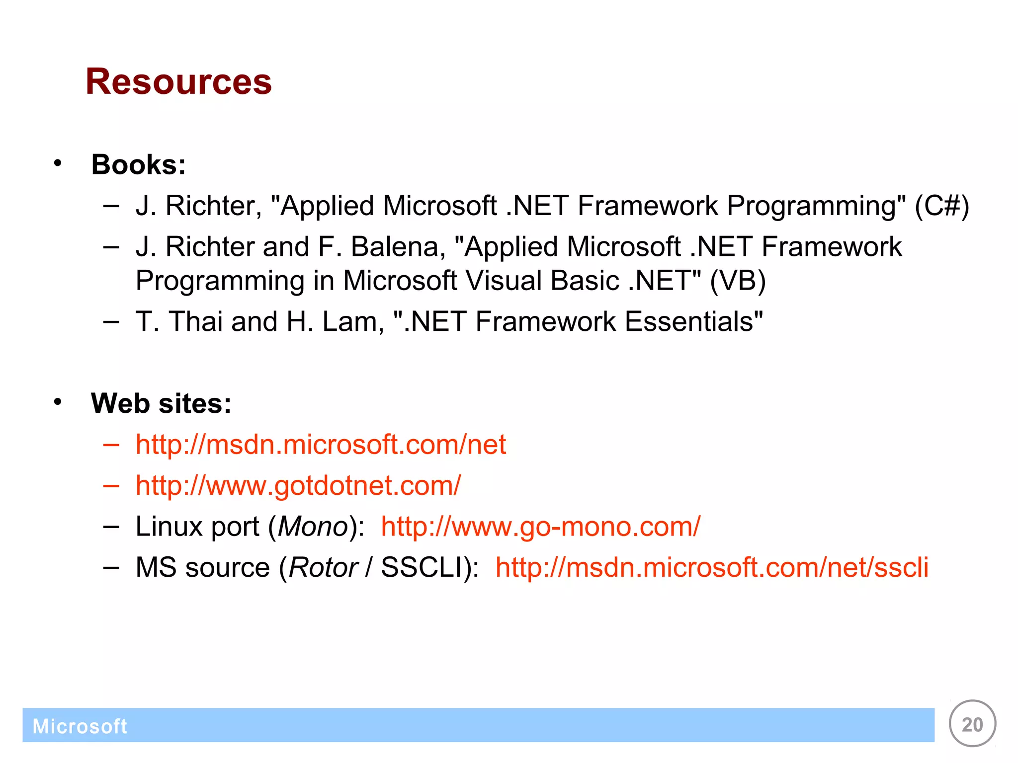 Resources

 •   Books:
      – J. Richter, "Applied Microsoft .NET Framework Programming" (C#)
      – J. Richter and F. Balena, "Applied Microsoft .NET Framework
        Programming in Microsoft Visual Basic .NET" (VB)
      – T. Thai and H. Lam, ".NET Framework Essentials"

 •   Web sites:
     – http://msdn.microsoft.com/net
     – http://www.gotdotnet.com/
     – Linux port (Mono): http://www.go-mono.com/
     – MS source (Rotor / SSCLI): http://msdn.microsoft.com/net/sscli




Microsoft                                                               20
 