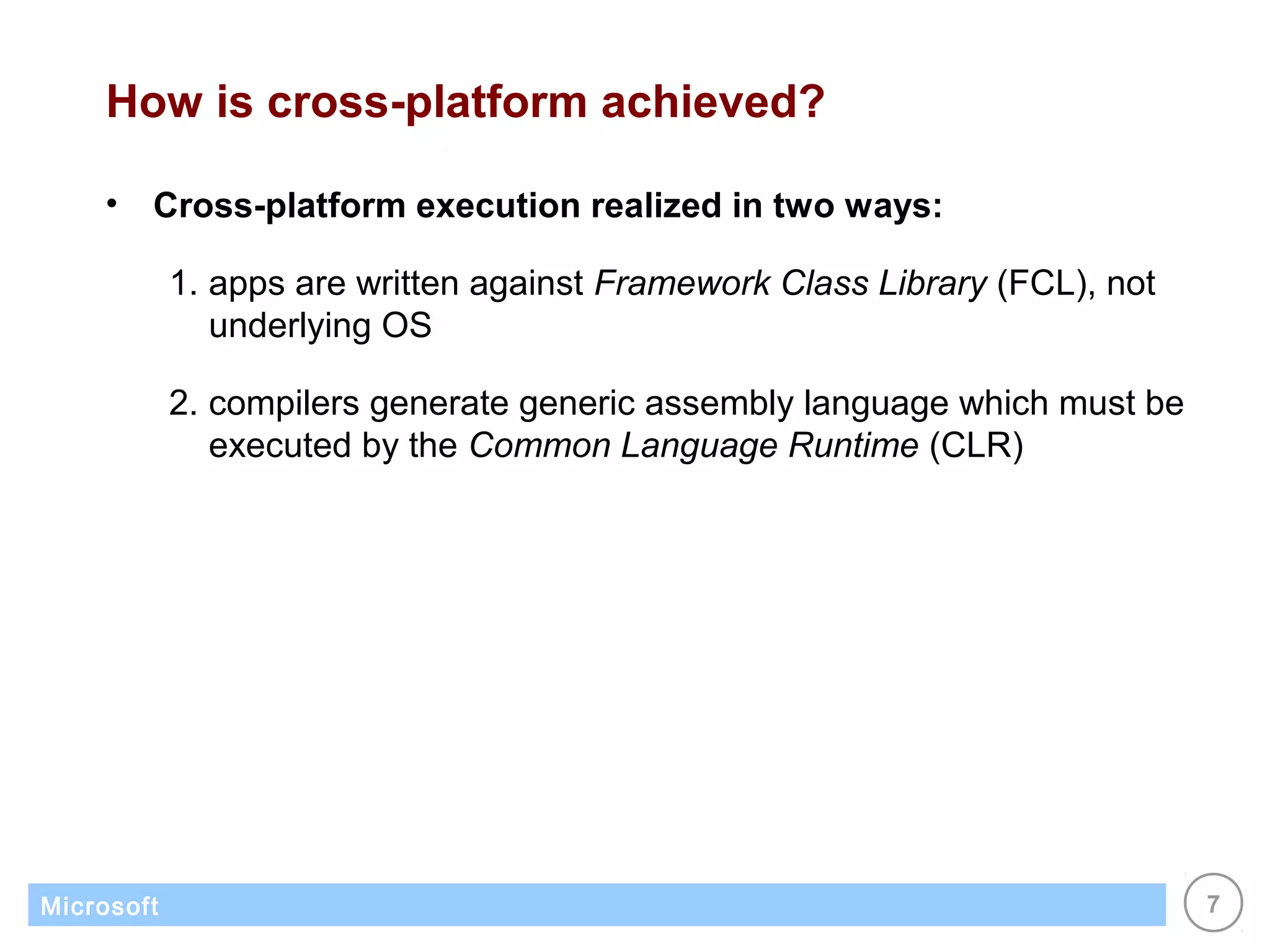 How is cross-platform achieved?

    •   Cross-platform execution realized in two ways:

            1. apps are written against Framework Class Library (FCL), not
               underlying OS

            2. compilers generate generic assembly language which must be
               executed by the Common Language Runtime (CLR)




Microsoft                                                                    7
 