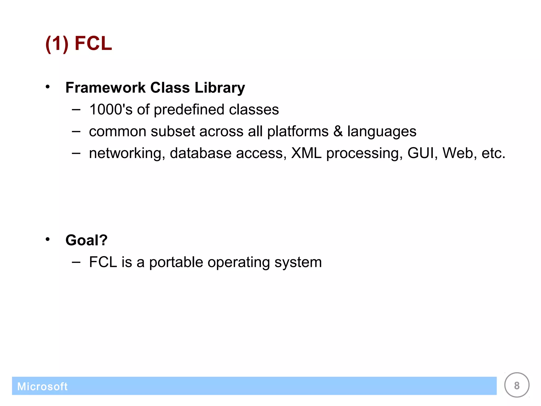 (1) FCL

    •   Framework Class Library
         – 1000's of predefined classes
         – common subset across all platforms & languages
         – networking, database access, XML processing, GUI, Web, etc.




    •   Goal?
         – FCL is a portable operating system




Microsoft                                                                8
 
