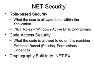 .NET Security
• Role-based Security
– What the user is allowed to do within the
application
– .NET Roles = Windows Active Directory®
groups
• Code Access Security
– What the code is allowed to do on this machine
– Evidence Based (Policies, Permissions,
Evidence)
• Cryptography Built In to .NET FX
 