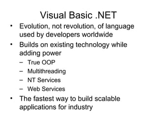 Visual Basic .NET
• Evolution, not revolution, of language
used by developers worldwide
• Builds on existing technology while
adding power
– True OOP
– Multithreading
– NT Services
– Web Services
• The fastest way to build scalable
applications for industry
 