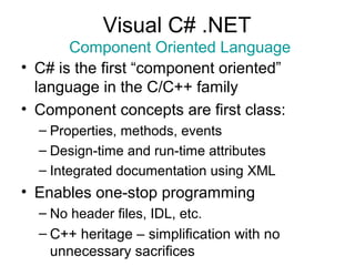 Visual C# .NET
Component Oriented Language
• C# is the first “component oriented”
language in the C/C++ family
• Component concepts are first class:
– Properties, methods, events
– Design-time and run-time attributes
– Integrated documentation using XML
• Enables one-stop programming
– No header files, IDL, etc.
– C++ heritage – simplification with no
unnecessary sacrifices
 
