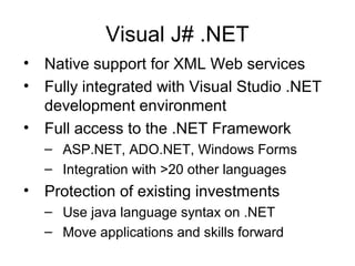 Visual J# .NET
• Native support for XML Web services
• Fully integrated with Visual Studio .NET
development environment
• Full access to the .NET Framework
– ASP.NET, ADO.NET, Windows Forms
– Integration with >20 other languages
• Protection of existing investments
– Use java language syntax on .NET
– Move applications and skills forward
 