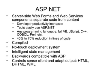 ASP.NET
• Server-side Web Forms and Web Services
components separate code from content
– Developer productivity increases
– Tools easily use ASP.NET
– Any programming language: full VB, JScript, C++,
COBOL, Perl, etc.
– 40% to 70% reduction in lines of code
• Compiled
• No-touch deployment system
• Intelligent state management
• Backwards compatible with ASP
• Controls sense client and adapt output: HTML,
DHTML, WML
 