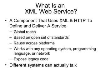 What Is an
XML Web Service?
• A Component That Uses XML & HTTP To
Define and Deliver A Service
– Global reach
– Based on open set of standards
– Reuse across platforms
– Works with any operating system, programming
language, or network
– Expose legacy code
• Different systems can actually talk
 