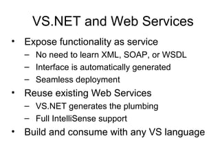 VS.NET and Web Services
• Expose functionality as service
– No need to learn XML, SOAP, or WSDL
– Interface is automatically generated
– Seamless deployment
• Reuse existing Web Services
– VS.NET generates the plumbing
– Full IntelliSense support
• Build and consume with any VS language
 