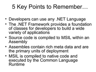 5 Key Points to Remember…
• Developers can use any .NET Language
• The .NET Framework provides a foundation
of classes for developers to build a wide
variety of applications
• Source code is compiled to MSIL within an
Assembly
• Assembles contain rich meta data and are
the primary units of deployment
• MSIL is compiled to native code and
executed by the Common Language
Runtime
 