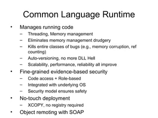 Common Language Runtime
• Manages running code
– Threading, Memory management
– Eliminates memory management drudgery
– Kills entire classes of bugs (e.g., memory corruption, ref
counting)
– Auto-versioning, no more DLL Hell
– Scalability, performance, reliability all improve
• Fine-grained evidence-based security
– Code access + Role-based
– Integrated with underlying OS
– Security model ensures safety
• No-touch deployment
– XCOPY, no registry required
• Object remoting with SOAP
 