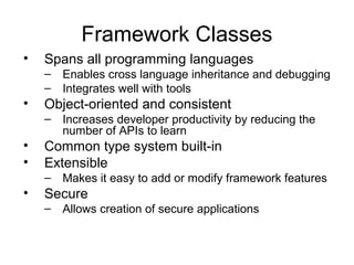 Framework Classes
• Spans all programming languages
– Enables cross language inheritance and debugging
– Integrates well with tools
• Object-oriented and consistent
– Increases developer productivity by reducing the
number of APIs to learn
• Common type system built-in
• Extensible
– Makes it easy to add or modify framework features
• Secure
– Allows creation of secure applications
 
