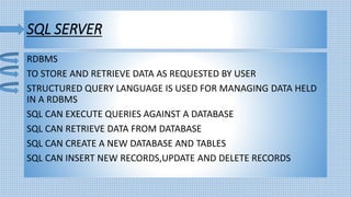 SQL SERVER
RDBMS
TO STORE AND RETRIEVE DATA AS REQUESTED BY USER
STRUCTURED QUERY LANGUAGE IS USED FOR MANAGING DATA HELD
IN A RDBMS
SQL CAN EXECUTE QUERIES AGAINST A DATABASE
SQL CAN RETRIEVE DATA FROM DATABASE
SQL CAN CREATE A NEW DATABASE AND TABLES
SQL CAN INSERT NEW RECORDS,UPDATE AND DELETE RECORDS
 