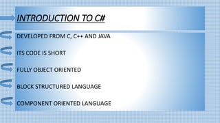 INTRODUCTION TO C#
DEVELOPED FROM C, C++ AND JAVA
ITS CODE IS SHORT
FULLY OBJECT ORIENTED
BLOCK STRUCTURED LANGUAGE
COMPONENT ORIENTED LANGUAGE
 