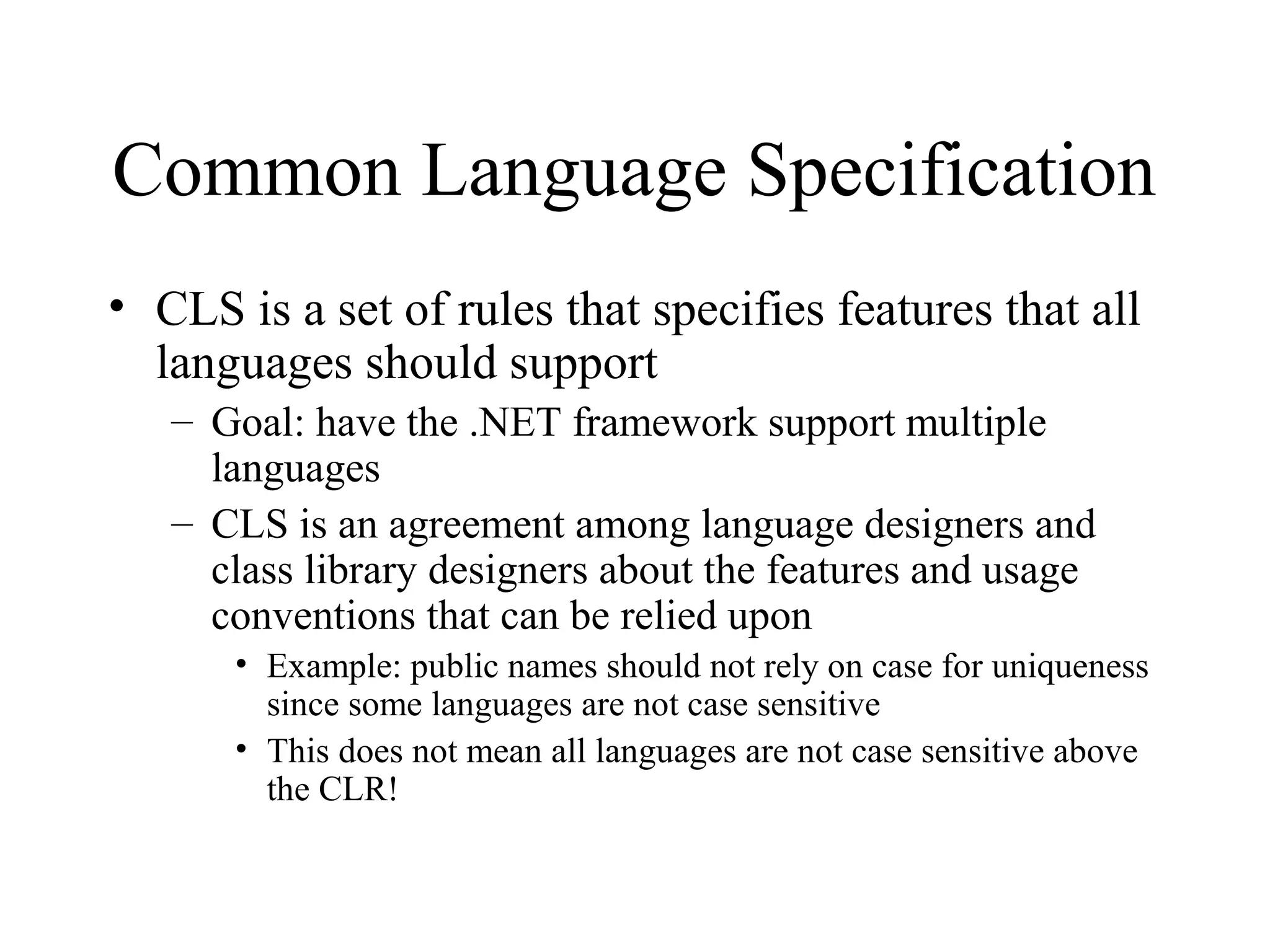 Common Language Specification 
• CLS is a set of rules that specifies features that all 
languages should support 
– Goal: have the .NET framework support multiple 
languages 
– CLS is an agreement among language designers and 
class library designers about the features and usage 
conventions that can be relied upon 
• Example: public names should not rely on case for uniqueness 
since some languages are not case sensitive 
• This does not mean all languages are not case sensitive above 
the CLR! 
 