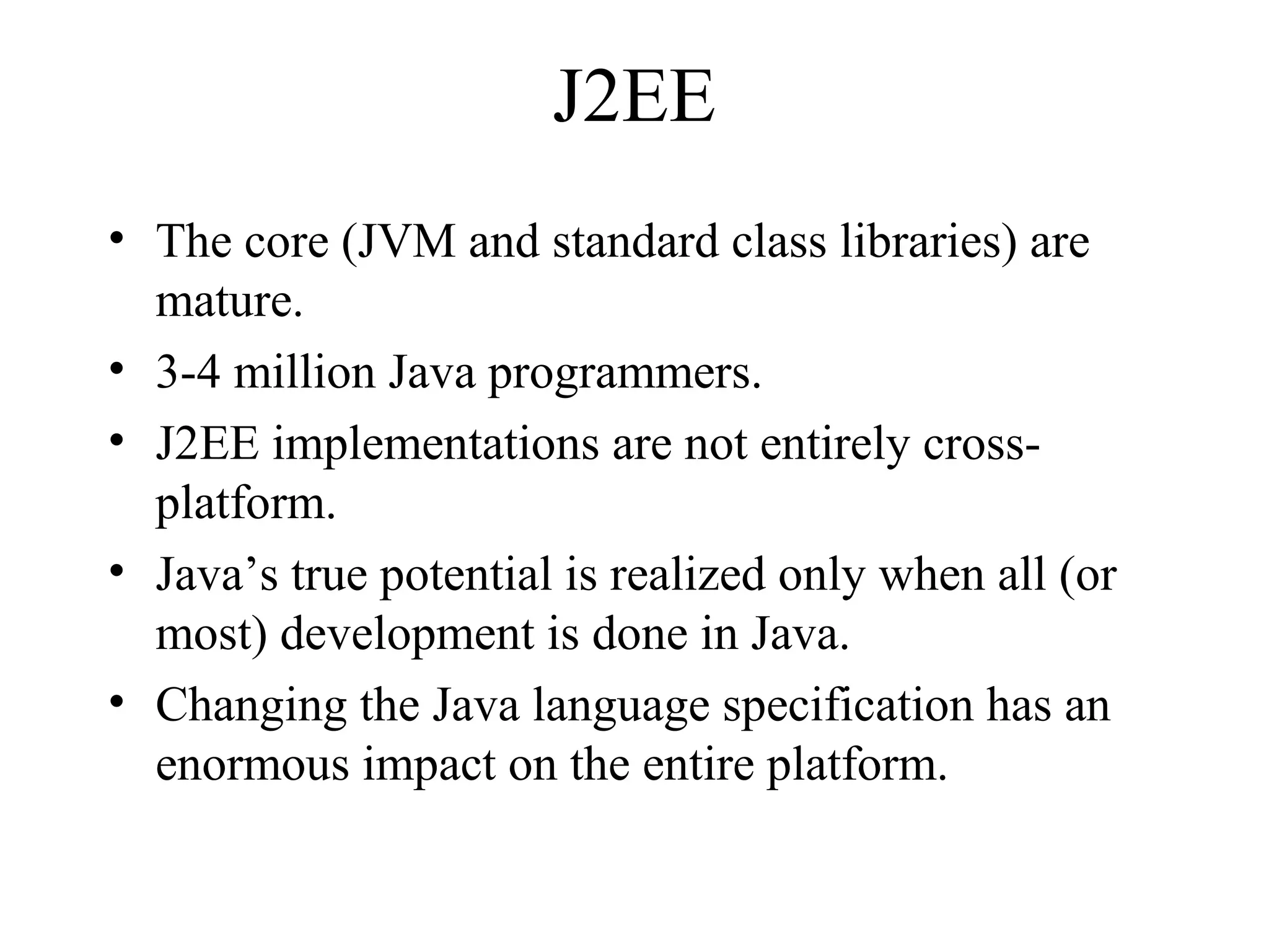 J2EE 
• The core (JVM and standard class libraries) are 
mature. 
• 3-4 million Java programmers. 
• J2EE implementations are not entirely cross-platform. 
• Java’s true potential is realized only when all (or 
most) development is done in Java. 
• Changing the Java language specification has an 
enormous impact on the entire platform. 
 