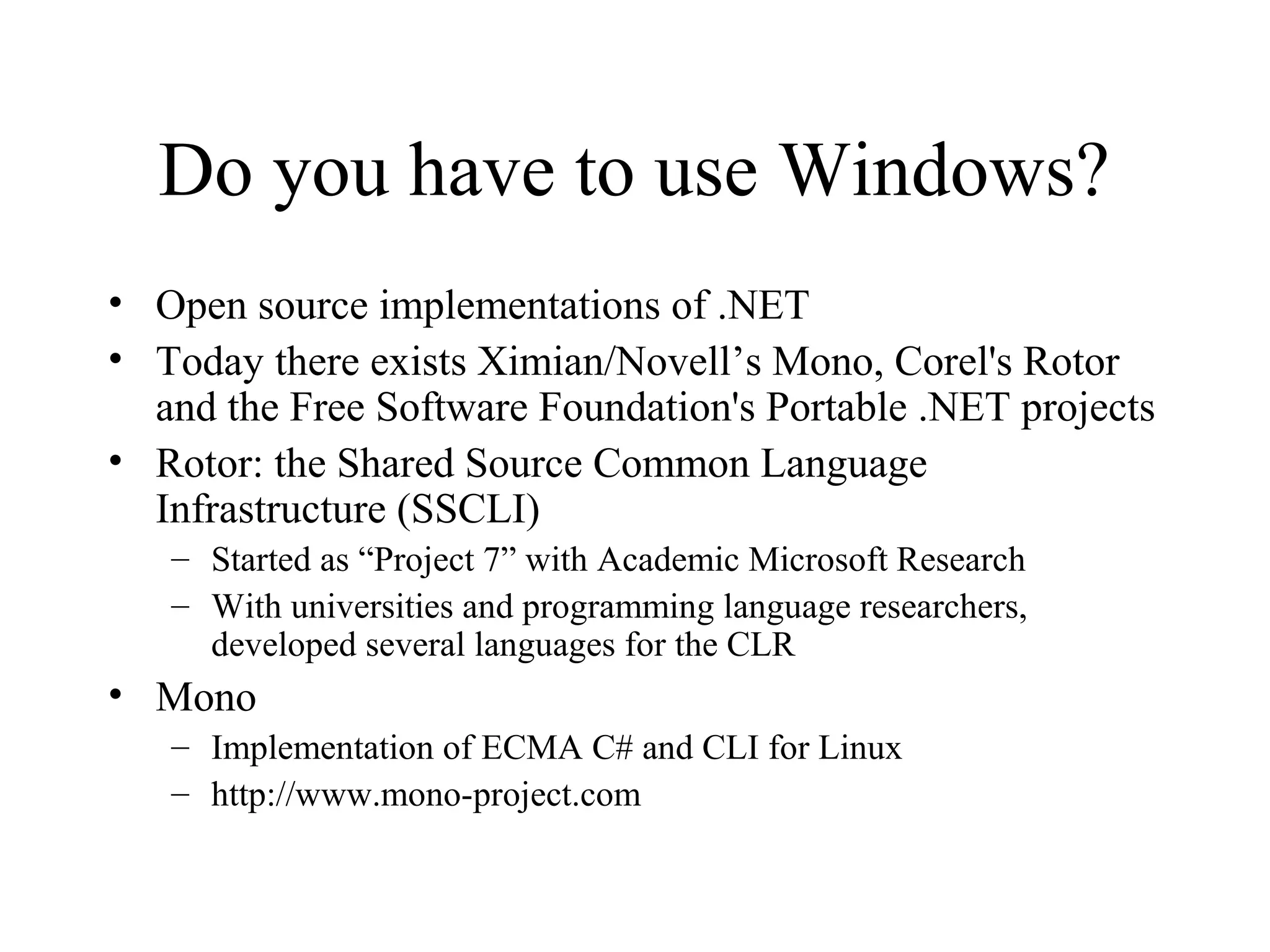 Do you have to use Windows? 
• Open source implementations of .NET 
• Today there exists Ximian/Novell’s Mono, Corel's Rotor 
and the Free Software Foundation's Portable .NET projects 
• Rotor: the Shared Source Common Language 
Infrastructure (SSCLI) 
– Started as “Project 7” with Academic Microsoft Research 
– With universities and programming language researchers, 
developed several languages for the CLR 
• Mono 
– Implementation of ECMA C# and CLI for Linux 
– http://www.mono-project.com 
 