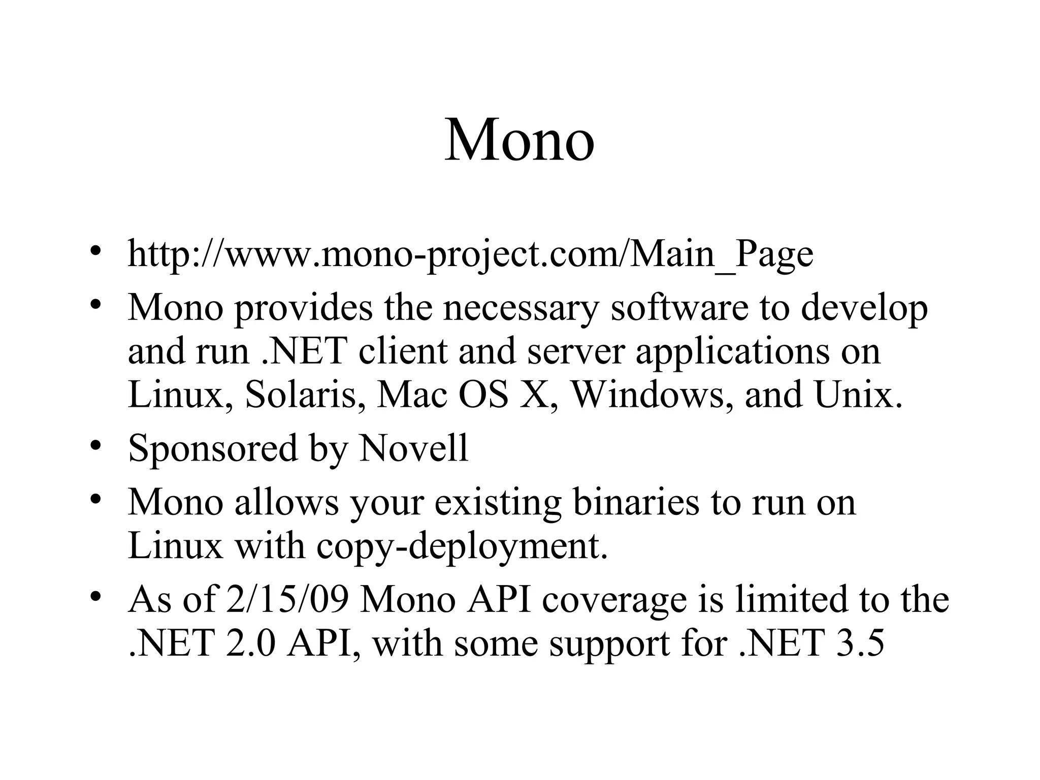 Mono 
• http://www.mono-project.com/Main_Page 
• Mono provides the necessary software to develop 
and run .NET client and server applications on 
Linux, Solaris, Mac OS X, Windows, and Unix. 
• Sponsored by Novell 
• Mono allows your existing binaries to run on 
Linux with copy-deployment. 
• As of 2/15/09 Mono API coverage is limited to the 
.NET 2.0 API, with some support for .NET 3.5 
 